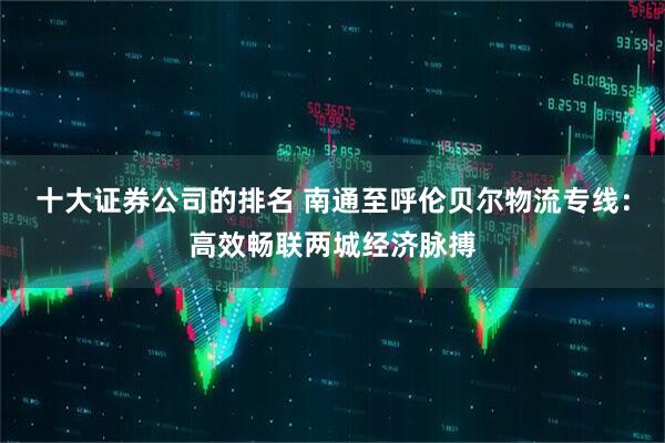 十大证券公司的排名 南通至呼伦贝尔物流专线：高效畅联两城经济脉搏