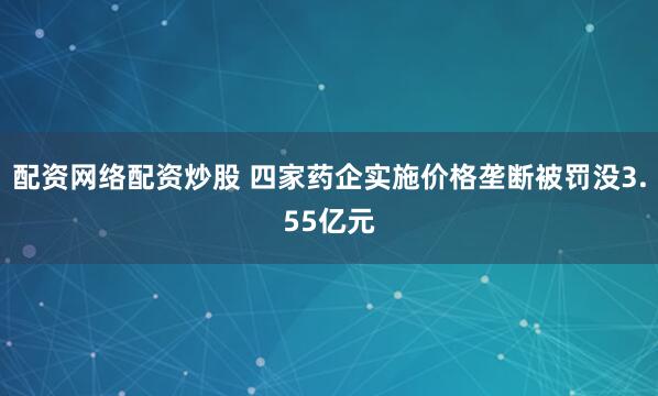 配资网络配资炒股 四家药企实施价格垄断被罚没3.55亿元