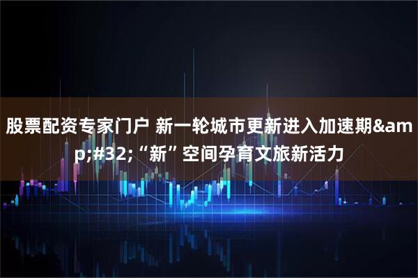 股票配资专家门户 新一轮城市更新进入加速期&#32;“新”空间孕育文旅新活力