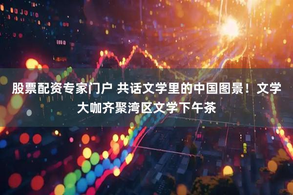 股票配资专家门户 共话文学里的中国图景！文学大咖齐聚湾区文学下午茶