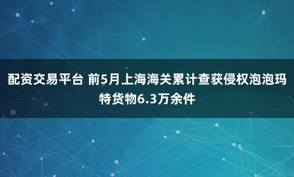 配资交易平台 前5月上海海关累计查获侵权泡泡玛特货物6.3万余件