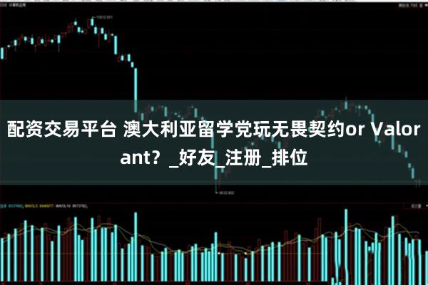 配资交易平台 澳大利亚留学党玩无畏契约or Valorant？_好友_注册_排位