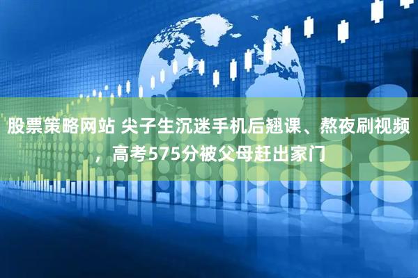 股票策略网站 尖子生沉迷手机后翘课、熬夜刷视频，高考575分被父母赶出家门