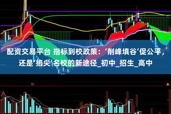 配资交易平台 指标到校政策：‘削峰填谷’促公平，还是‘掐尖’名校的新途径_初中_招生_高中