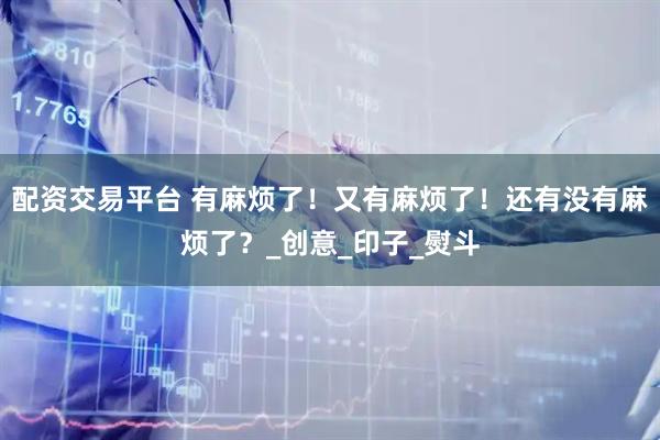 配资交易平台 有麻烦了！又有麻烦了！还有没有麻烦了？_创意_印子_熨斗