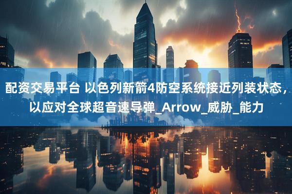 配资交易平台 以色列新箭4防空系统接近列装状态，以应对全球超音速导弹_Arrow_威胁_能力