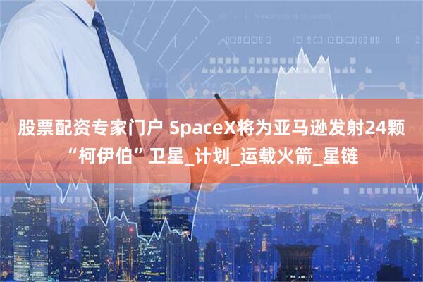 股票配资专家门户 SpaceX将为亚马逊发射24颗“柯伊伯”卫星_计划_运载火箭_星链