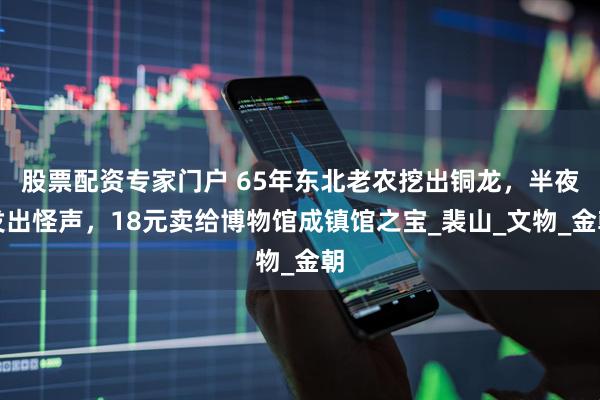 股票配资专家门户 65年东北老农挖出铜龙，半夜发出怪声，18元卖给博物馆成镇馆之宝_裴山_文物_金朝