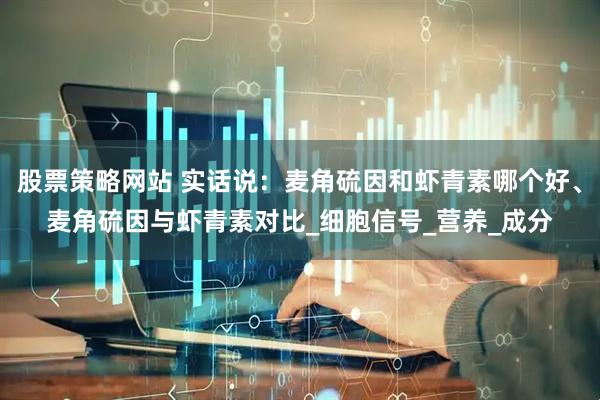 股票策略网站 实话说：麦角硫因和虾青素哪个好、麦角硫因与虾青素对比_细胞信号_营养_成分
