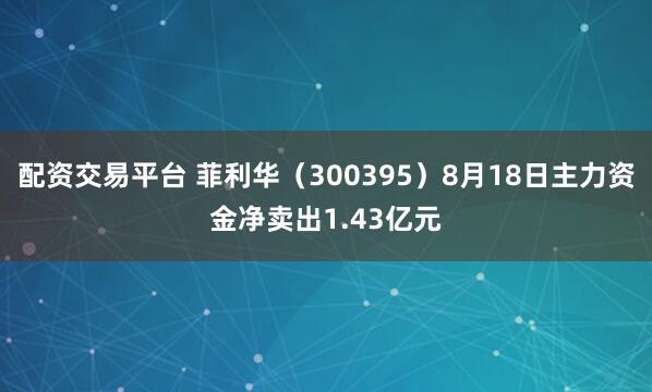配资交易平台 菲利华（300395）8月18日主力资金净卖出1.43亿元