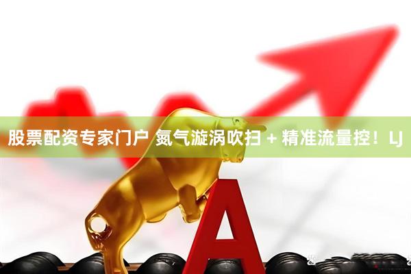 股票配资专家门户 氮气漩涡吹扫 + 精准流量控！LJ
