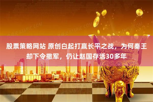 股票策略网站 原创白起打赢长平之战，为何秦王却下令撤军，仍让赵国存活30多年