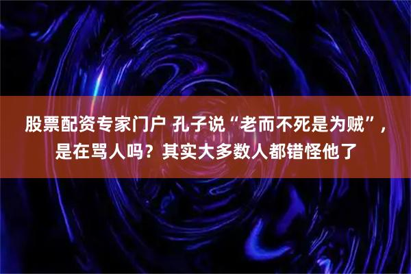 股票配资专家门户 孔子说“老而不死是为贼”，是在骂人吗？其实大多数人都错怪他了