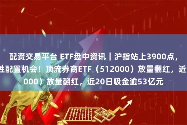配资交易平台 ETF盘中资讯｜沪指站上3900点，机构高呼券商战略性配置机会！顶流券商ETF（512000）放量翻红，近20日吸金逾53亿元