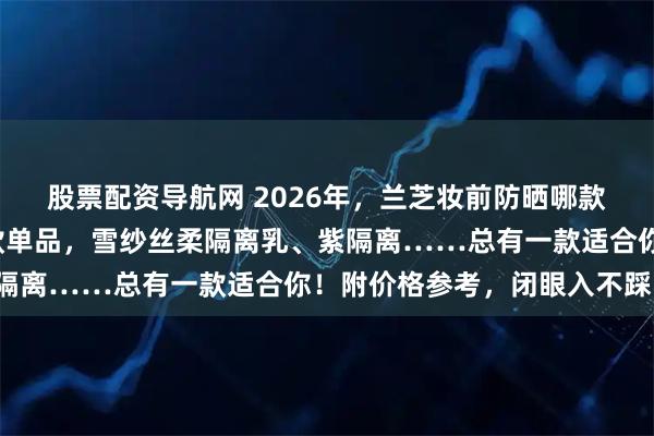 股票配资导航网 2026年，兰芝妆前防晒哪款好用？精选6款口碑爆款单品，雪纱丝柔隔离乳、紫隔离……总有一款适合你！附价格参考，闭眼入不踩雷！
