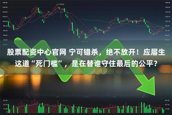 股票配资中心官网 宁可错杀，绝不放开！应届生这道“死门槛”，是在替谁守住最后的公平？