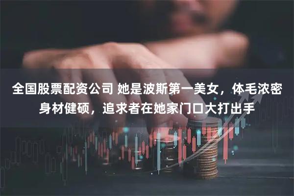 全国股票配资公司 她是波斯第一美女，体毛浓密身材健硕，追求者在她家门口大打出手