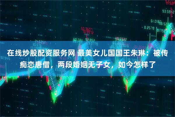 在线炒股配资服务网 最美女儿国国王朱琳：被传痴恋唐僧，两段婚姻无子女，如今怎样了