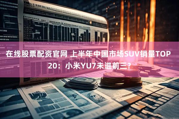 在线股票配资官网 上半年中国市场SUV销量TOP 20：小米YU7未进前三?