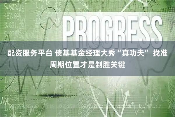 配资服务平台 债基基金经理大秀“真功夫” 找准周期位置才是制胜关键