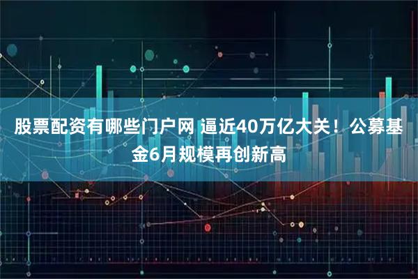 股票配资有哪些门户网 逼近40万亿大关！公募基金6月规模再创新高
