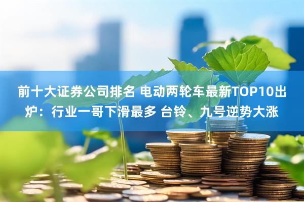 前十大证券公司排名 电动两轮车最新TOP10出炉：行业一哥下滑最多 台铃、九号逆势大涨