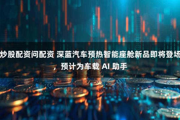 炒股配资问配资 深蓝汽车预热智能座舱新品即将登场，预计为车载 AI 助手