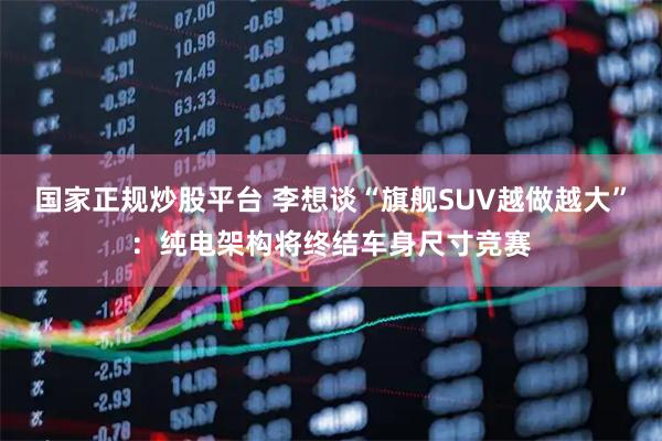 国家正规炒股平台 李想谈“旗舰SUV越做越大”：纯电架构将终结车身尺寸竞赛