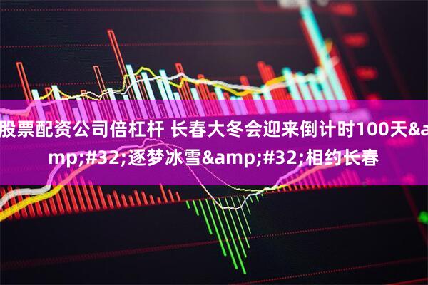 股票配资公司倍杠杆 长春大冬会迎来倒计时100天 逐梦冰雪 相约长春